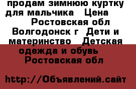 продам зимнюю куртку для мальчика › Цена ­ 1 000 - Ростовская обл., Волгодонск г. Дети и материнство » Детская одежда и обувь   . Ростовская обл.